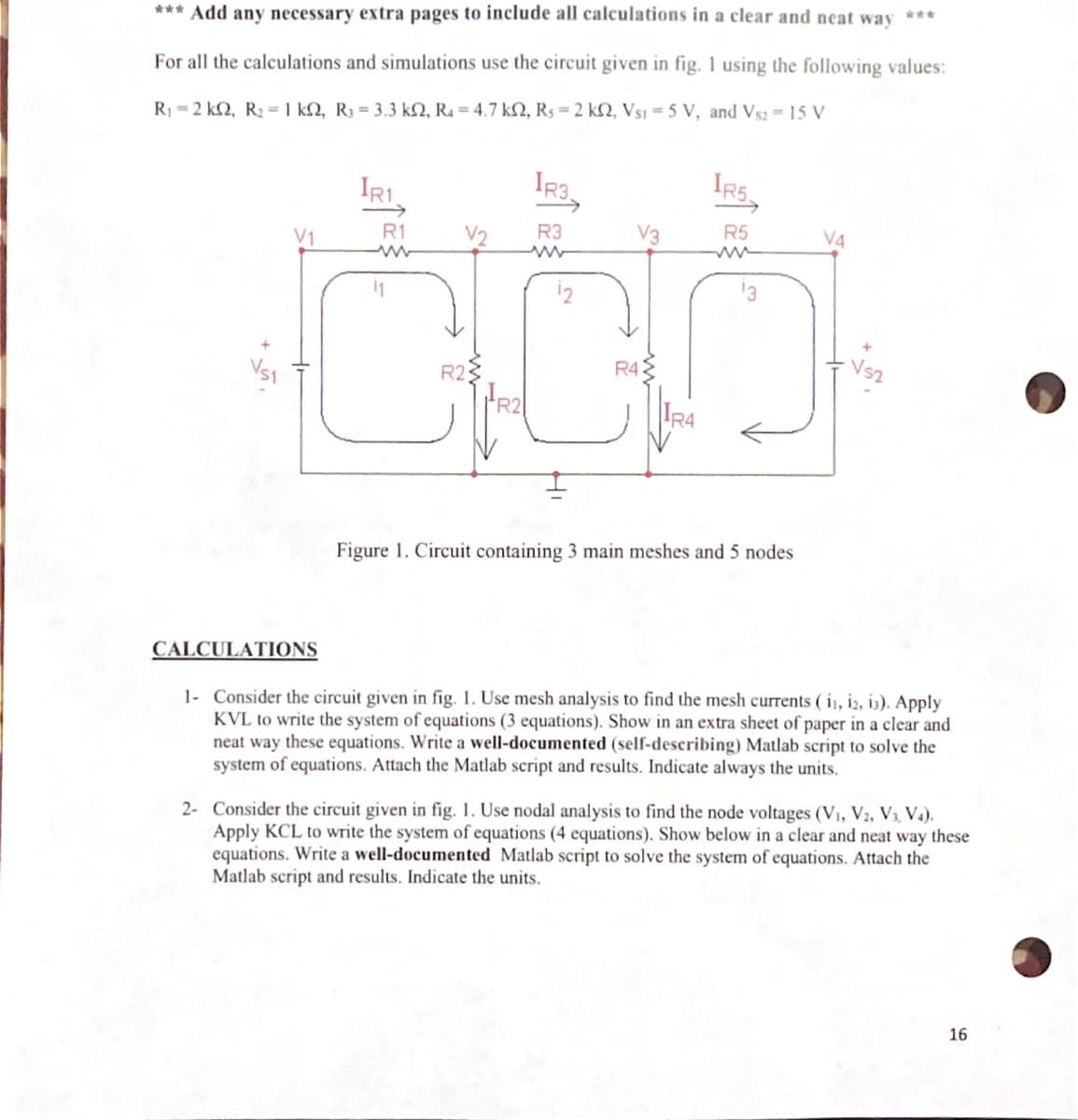 *** Add any necessary extra pages to include all calculations in a clear and neat way
For all the calculations and simulations use the circuit given in fig. 1 using the following values:
R₁-2 k2, R₂ = 1 k2, R3 = 3.3 k2, R4 = 4.7 k2, R₁ = 2 k2, Vs1=5 V, and Vs2 = 15 V
IR3,
R3
V3
000
R43
R2
R2
IR1.
R1
11
IRS
R5
ww
Figure 1. Circuit containing 3 main meshes and 5 nodes
ฟรา
CALCULATIONS
1- Consider the circuit given in fig. 1. Use mesh analysis to find the mesh currents ( 11, 12, 13). Apply
KVL to write the system of equations (3 equations). Show in an extra sheet of paper in a clear and
neat way these equations. Write a well-documented (self-describing) Matlab script to solve the
system of equations. Attach the Matlab script and results. Indicate always the units.
2- Consider the circuit given in fig. 1. Use nodal analysis to find the node voltages (V₁, V2, V3, V4).
Apply KCL to write the system of equations (4 equations). Show below in a clear and neat way these
equations. Write a well-documented Matlab script to solve the system of equations. Attach the
Matlab script and results. Indicate the units.
16