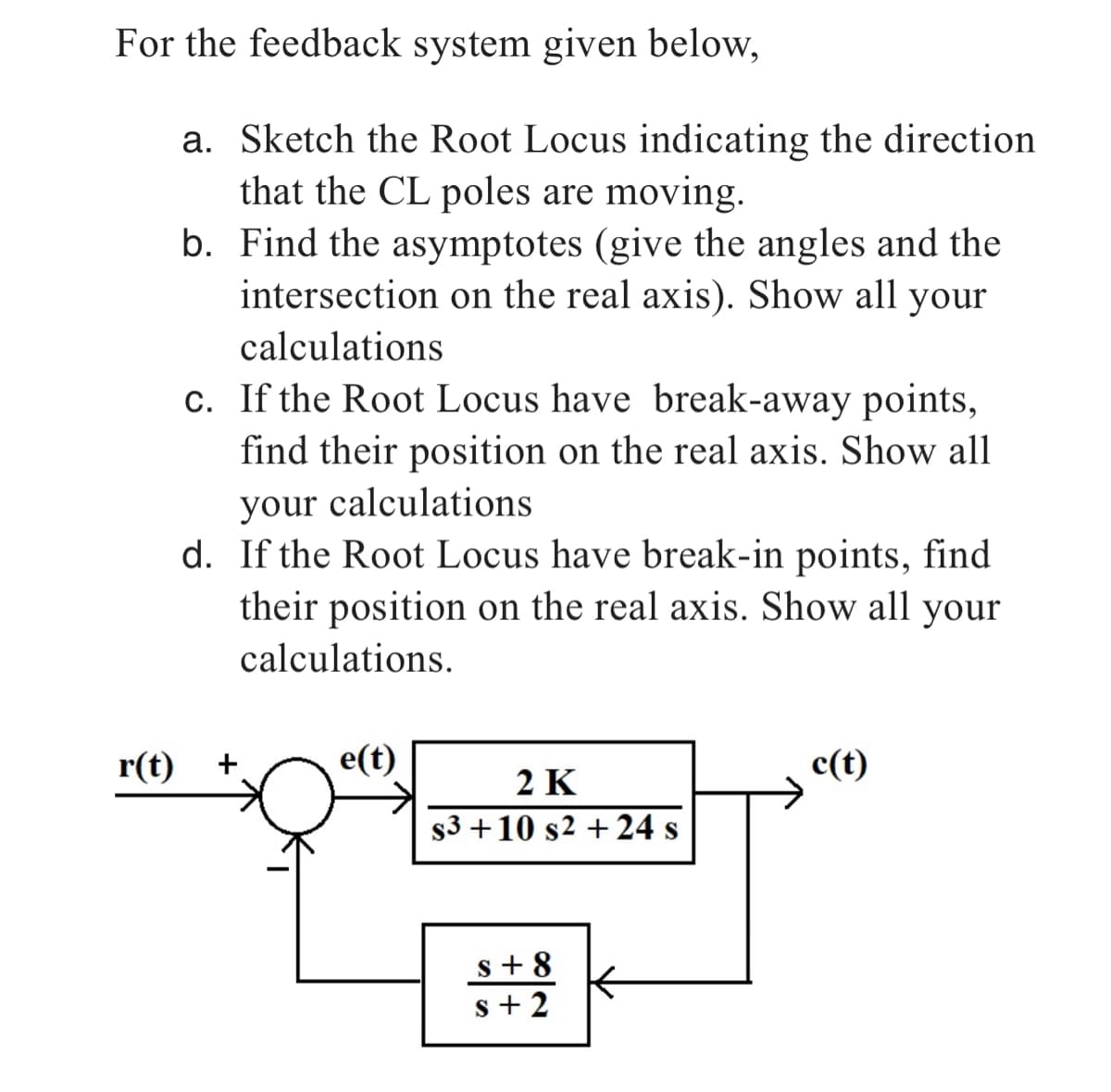 For the feedback system given below,
a. Sketch the Root Locus indicating the direction
that the CL poles are moving.
b.
Find the asymptotes (give the angles and the
intersection on the real axis). Show all your
calculations
r(t)
c. If the Root Locus have break-away points,
find their position on the real axis. Show all
your calculations
d. If the Root Locus have break-in points, find
their position on the real axis. Show all your
calculations.
+
e(t)
2 K
$3+10 s2 + 24 s
s+8
s+2
c(t)