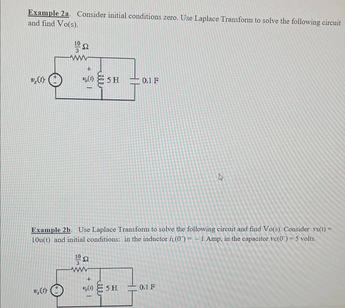 Example 2a. Consider initial conditions zero. Use Laplace Transform to solve the following circuit
and find Vo(s).
vs(t)
10
3
ww
vs (1)
22
+
% (1)
Example 2b. Use Laplace Transform to solve the following circuit and find Vo(s). Consider vs(t) =
10u(t) and initial conditions: in the inductor iL(0) = -1 Amp, in the capacitor vc(0) = 5 volts.
C
22
5 H
ww
0.1 F
+
2% (1) 5 H
0.1 F