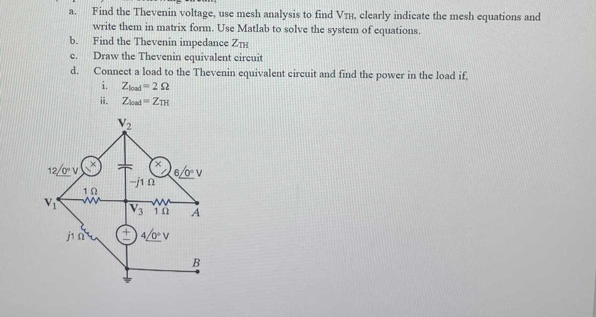 a.
b.
C.
d.
12/0° V
Find the Thevenin voltage, use mesh analysis to find VTH, clearly indicate the mesh equations and
write them in matrix form. Use Matlab to solve the system of equations.
Find the Thevenin impedance ZTH
Draw the Thevenin equivalent circuit
Connect a load to the Thevenin equivalent circuit and find the power in the load if,
i.
Zload = 222
ii.
Zload = ZTH
192
ww
почи
-j1Q
6/0° V
www
V3 10
4/0° V
A
B