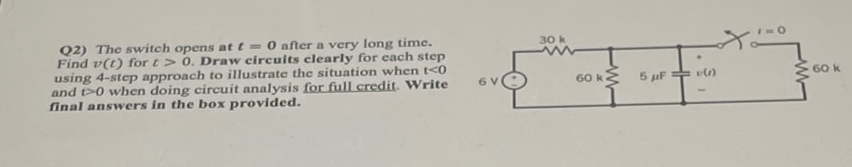 **Problem Statement:**

**Q2) The switch opens at \( t = 0 \) after a very long time. Find \( v(t) \) for \( t > 0 \). Draw circuits clearly for each step using the 4-step approach to illustrate the situation when \( t < 0 \) and \( t > 0 \) when doing circuit analysis for full credit. Write final answers in the box provided.**

**Circuit Diagram Explanation:**

The circuit involves a DC source, a switch, three resistors, and a capacitor. Here's a detailed breakdown of the components and their configuration from left to right:

1. **Voltage Source:**
   - A 6V DC power supply is connected to the circuit.

2. **Resistors:**
   - A 30 kΩ resistor is connected in series with the voltage source.
   - This is followed by a parallel network that includes:
     - A 60 kΩ resistor.
     - A parallel combination of a series connection of another 60 kΩ resistor and a 5 μF capacitor.

3. **Switch:**
   - The switch is positioned to connect or disconnect the rightmost 60 kΩ resistor and capacitor network combination from the rest of the circuit.
   - The switch is closed for \( t < 0 \) and opens at \( t = 0 \), indicating a change in the circuit dynamics when \( t = 0 \).

**Graph/Diagram Explanation:**

- **Before \( t = 0 \) (Switch Closed):**
  - The circuit forms a complete loop, allowing current to flow through all resistors and the capacitor to charge accordingly.

- **After \( t = 0 \) (Switch Opened):**
  - The rightmost 60 kΩ resistor and the capacitor are isolated from the rest of the circuit.
  - Subsequently, the voltage across the capacitor \( v(t) \) will be determined by the discharging behavior of the capacitor through the isolated resistor.

By following the 4-step approach, one must:

1. Identify the steady-state conditions before the switch opens.
2. Draw and analyze the transient response circuits immediately after \( t = 0 \).
3. Use appropriate differential equations or Laplace transforms to solve for \( v(t) \).
4. Combine initial conditions and solve the final expressions for \( v(t) \).

The detailed steps of the calculation would typically involve determining the initial voltage across