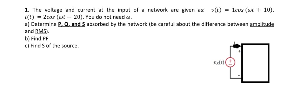 1. The voltage and current at the input of a network are given as: v(t) = 1cos (wt + 10),
i(t) = 2cos (wt - 20). You do not need w.
a) Determine P, Q, and S absorbed by the network (be careful about the difference between amplitude
and RMS).
b) Find PF.
c) Find S of the source.
J
vs(1)