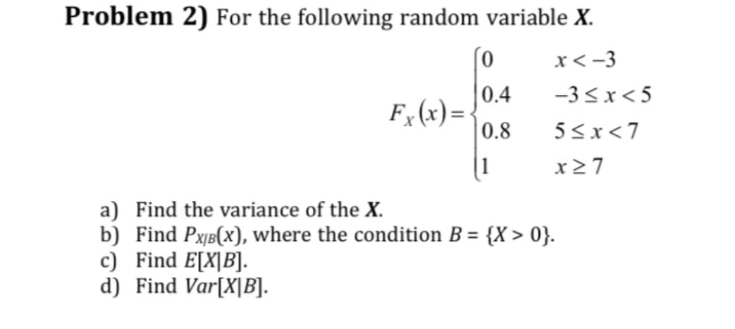 Problem 2) For the following random variable X.
x<-3
Fx (x)=
0
0.4
0.8
1
-3≤x<5
5≤x<7
x≥7
a) Find the variance of the X.
b) Find PX/B(x), where the condition B = {X>0}.
c) Find E[X|B].
d) Find Var[X|B].