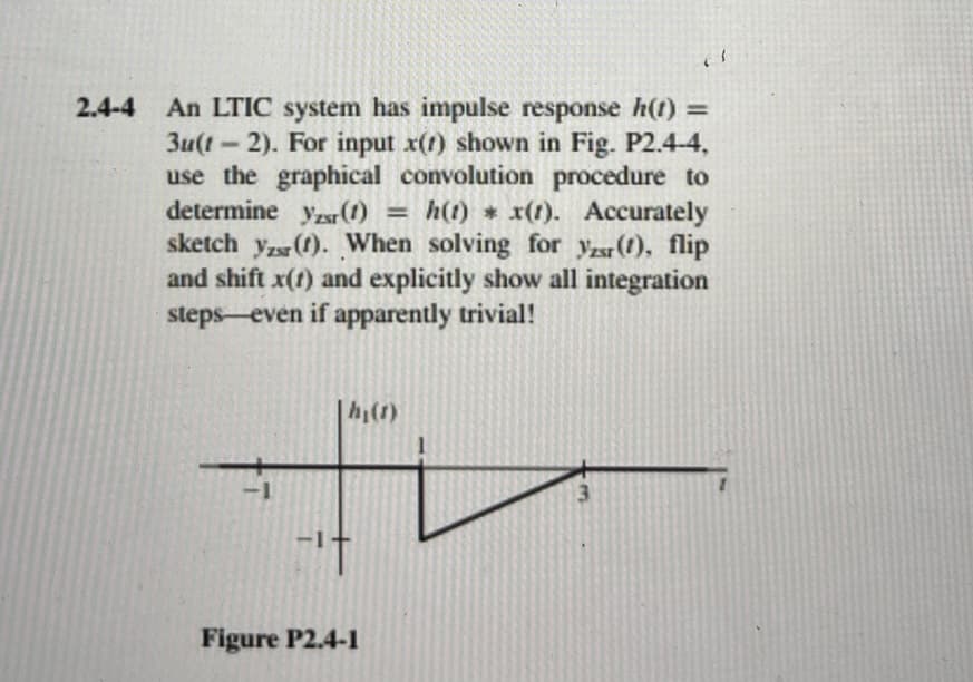 2.4-4 An LTIC system has impulse response h(t) =
3u(t-1 2). For input x(1) shown in Fig. P2.4-4,
use the graphical convolution procedure to
determine yr (1) = h(t) * x(1). Accurately
sketch yz (1). When solving for r(t), flip
and shift x(t) and explicitly show all integration
steps even if apparently trivial!
-1
|h₁ (1)
t
Figure P2.4-1
3