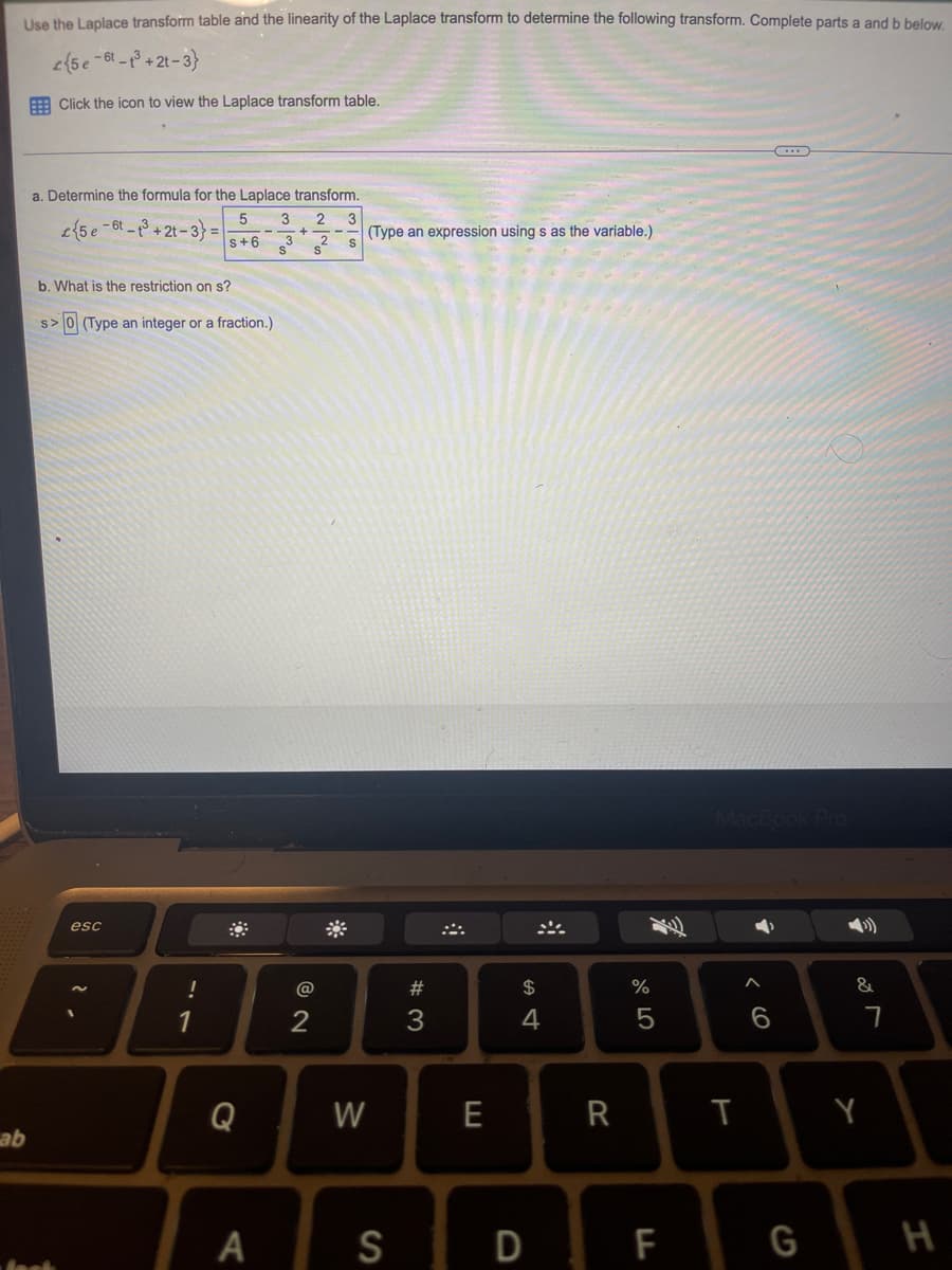 Use the Laplace transform table and the linearity of the Laplace transform to determine the following transform. Complete parts a and b below.
(5e-6-1³ +2t-3}
Click the icon to view the Laplace transform table.
ab
a. Determine the formula for the Laplace transform.
2 3
{5 e-6-3+2t-3) =
S
b. What is the restriction on s?
s> 0 (Type an integer or a fraction.)
lask
esc
!
5
S+6
1
Q
A
3
s³ s²
@
2
W
(Type an expression using s as the variable.)
S
#3
E
$
4
R
%
5
F
T
A
6
(...)
G
&
7
Y
H