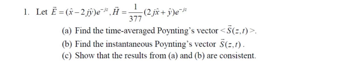 1
1. Let Ē = (ŵ−2 jŷ)e¯³²‚Ã = _—__ (2 jî + ŷ)e¯¹²
377
(a) Find the time-averaged Poynting's vector <S(z,t)>.
(b) Find the instantaneous Poynting's vector S(z,t).
(c) Show that the results from (a) and (b) are consistent.