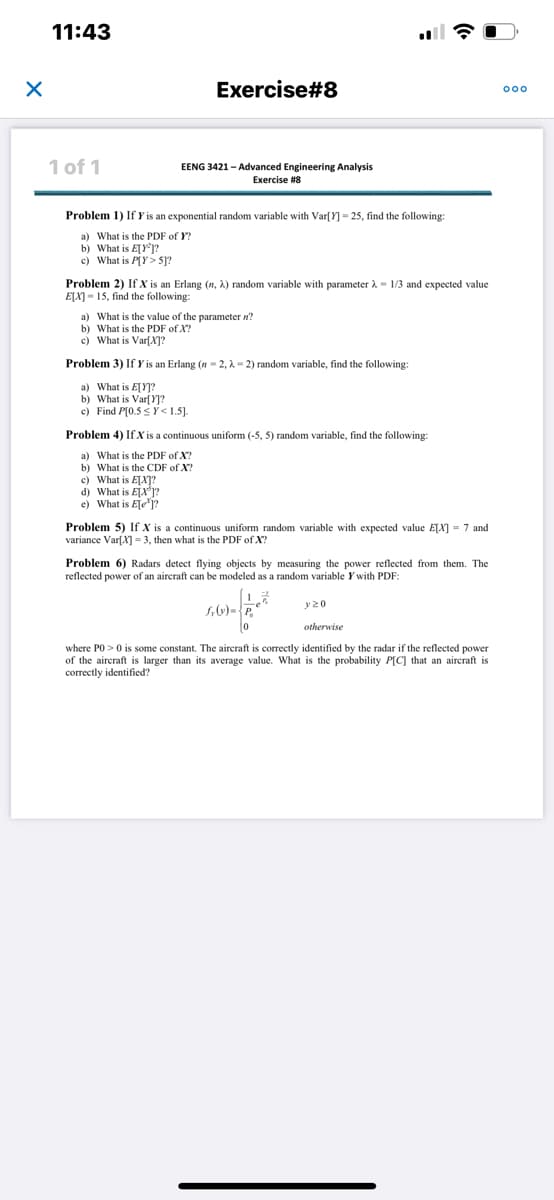 # EENG 3421 – Advanced Engineering Analysis
## Exercise #8

### Problem 1
If \( Y \) is an exponential random variable with \(\text{Var}[Y] = 25\), find the following:
a) What is the PDF of \( Y \)?
b) What is \(\text{E}[Y^2]\)?
c) What is \(\text{P}[Y > 5]\)?

### Problem 2
If \( X \) is an Erlang \( (n, \lambda) \) random variable with parameter \( \lambda = 1/3 \) and expected value \(\text{E}[X] = 15\), find the following:
a) What is the value of the parameter \( n \)?
b) What is the PDF of \( X \)?
c) What is \(\text{Var}[X]\)?

### Problem 3
If \( Y \) is an Erlang \( (n = 2, \lambda = 2) \) random variable, find the following:
a) What is \(\text{E}[Y]\)?
b) What is \(\text{Var}[Y]\)?
c) Find \(\text{P}[0.5 \leq Y < 1.5]\).

### Problem 4
If \( X \) is a continuous uniform \((-5, 5)\) random variable, find the following:
a) What is the PDF of \( X \)?
b) What is the CDF of \( X \)?
c) What is \(\text{E}[X^2]\)?
d) What is \(\text{E}[X]\)?
e) What is \(\text{E}[e^X]\)?

### Problem 5
If \( X \) is a continuous uniform random variable with expected value \(\text{E}[X] = 7\) and variance \(\text{Var}[X] = 3\), then what is the PDF of \( X \)?

### Problem 6
Radars detect flying objects by measuring the power reflected from them. The reflected power of an aircraft can be modeled as a random variable \( Y \) with PDF:

\[
f_Y(y) = \begin{cases} 
\frac{1}{P_0} e^{-\frac{y}{P_0}}, & y \geq 0