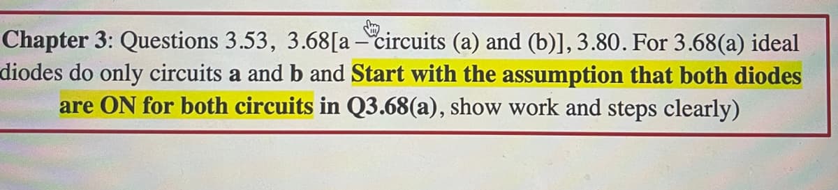 Chapter 3: Questions 3.53, 3.68[a - circuits (a) and (b)], 3.80. For 3.68(a) ideal
diodes do only circuits a and b and Start with the assumption that both diodes
are ON for both circuits in Q3.68(a), show work and steps clearly)