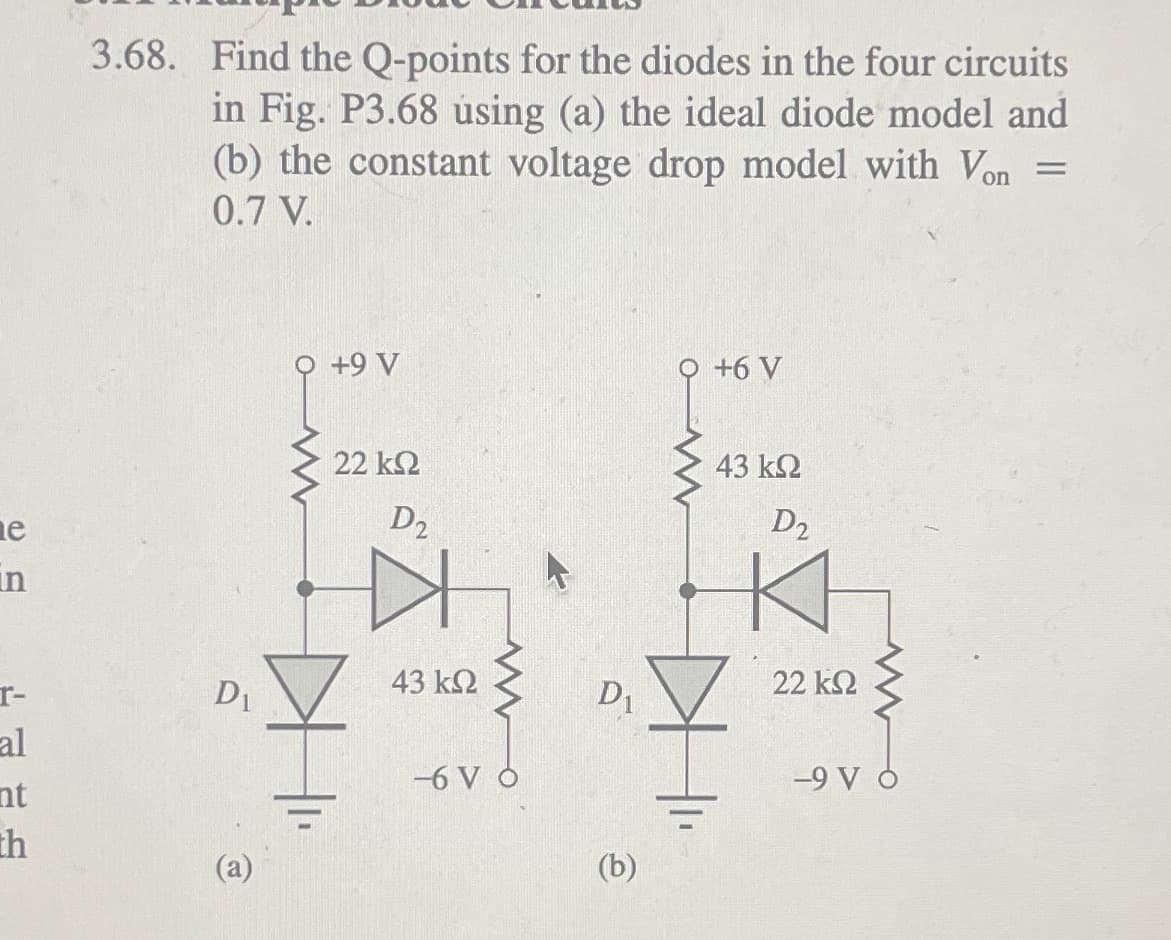 ne
in
r-
al
nt
th
3.68. Find the Q-points for the diodes in the four circuits
in Fig. P3.68 using (a) the ideal diode model and
(b) the constant voltage drop model with Von =
0.7 V.
D₁
+9 V
22 ΚΩ
D₂
43 ΚΩ
-6 VO
D₁
(b)
+6 V
43 ΚΩ
D2
22 ΚΩ
-9 V O