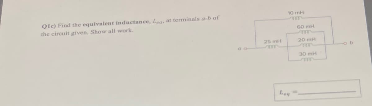 **Question 1(c): Equivalent Inductance Calculation**

**Problem Statement:**

Find the equivalent inductance, \( L_{eq} \), at terminals \( a-b \) of the circuit given. Show all work.

**Circuit Diagram:**

The provided circuit diagram contains the following components:
- An inductor of 10 mH connected in series.
- An inductor of 60 mH, 25 mH, 20 mH, and 30 mH connected in a combination of series and parallel.

Here is the circuit layout in detail:
- Inductor 10 mH connected in series with a parallel combination
- The left branch of the parallel combination has an inductor of 25 mH.
- The right branch parallel to the 25 mH inductor consists of a series combination of 60 mH, 20 mH, and 30 mH inductors.

**Equivalent Inductance Calculation:**

1. **Identify Series and Parallel Combinations:**
   - In the right branch:
     - Inductors 60 mH, 20 mH, and 30 mH are in series.
     - The equivalent inductance of series inductors ( \( L_s \) ):
       \( L_s = 60 + 20 + 30 = 110 \) mH

2. **Combine Parallel Inductors:**
   - The inductors in the left and right branches are in parallel.
   - Inductors in parallel combine as:
     \[
     \frac{1}{L_p} = \frac{1}{L_1} + \frac{1}{L_2}
     \]
     Where \( L_1 \) is 25 mH, and \( L_2 \) is 110 mH.
     \[
     \frac{1}{L_p} = \frac{1}{25} + \frac{1}{110} = 0.04 + 0.0091 \approx 0.0491 \ (\text{in } \text{mH}^{-1})
     \]
     Therefore:
     \[
     L_p \approx \frac{1}{0.0491} \approx 20.37 \ \text{mH}
     \]

3. **Add the Series Inductance:**
   - Finally, add the 10 mH series inductor to the parallel combination:
