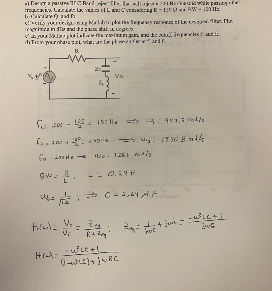 a) Design a passive RLC Band-reject filter that will reject a 200 Hz sinusoid while passing other
frequencies. Calculate the values of L and C considering R = 150 22 and BW= 100 Hz.
b) Calculate Q and fo
c) Verify your design using Matlab to plot the frequency response of the designed filter. Plot
magnitude in dBs and the phase shift in degrees.
c) In your Matlab plot indicate the maximum gain, and the cutoff frequencies fi and f2.
d) From your phase plot, what are the phase angles at fi and f2
R
Vs/6°
Zc
=
Zt
f₁= 200- 100 = 150 Hz
f2= 200 + 100 = 250 Hz
fo= 200 Hz =>
BW= R;
Wb = √==;=> C = 2,64 MF
H(w)= Voo
Vo
Zeg.
R+Zeg
⇒>>
Wo= 1256 rad/s
L = 0.24 H
H(w) = =W³²LC +1
(1-³LC) + jwRC
W₁ = 942,5 rad/s
W₂ = 1570.8 rad/s
Zeq=² / + jul = =W³LC +
jwe
jwc