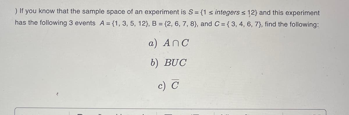 ) If you know that the sample space of an experiment is S = {1 ≤ integers ≤ 12} and this experiment
has the following 3 events A = {1, 3, 5, 12), B = {2, 6, 7, 8), and C= { 3, 4, 6, 7), find the following:
a) Anc
b) BUC
c) C