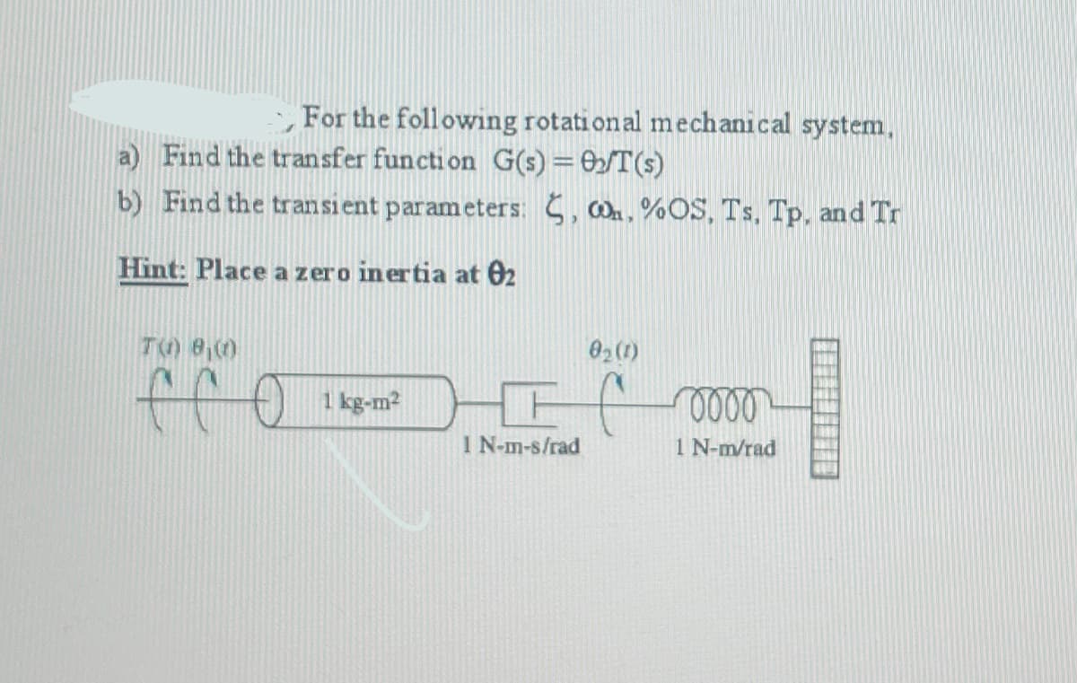 For the following rotational mechanical system,
a) Find the transfer function G(s) = 0₂/T (s)
b) Find the transient parameters:
, . %OS, Ts. Tp, and Tr
Hint: Place a zero inertia at 02
T() 8,00
e co 1 kg-m²
0₂ (1)
FC
1 N-m-s/rad
0000
1 N-m/rad