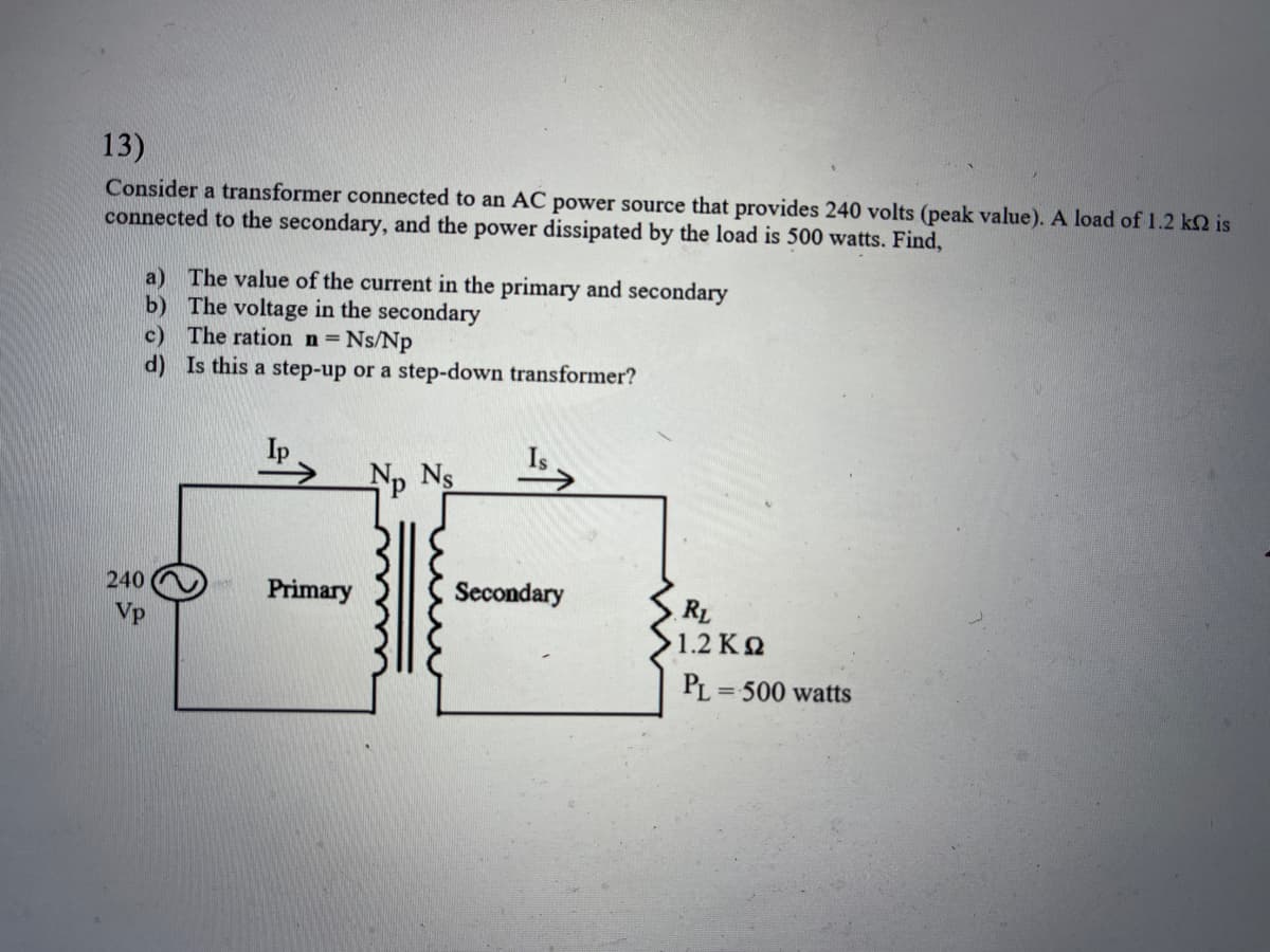 13)
Consider a transformer connected to an AC power source that provides 240 volts (peak value). A load of 1.2 k2 is
connected to the secondary, and the power dissipated by the load is 500 watts. Find,
240
Vp
a) The value of the current in the primary and secondary
b)
The voltage in the secondary
c) The ration n = Ns/Np
d)
Is this a step-up or a step-down transformer?
Ip>
Primary
Np Ns
Secondary
RL
1.2 ΚΩ
PL=500 watts