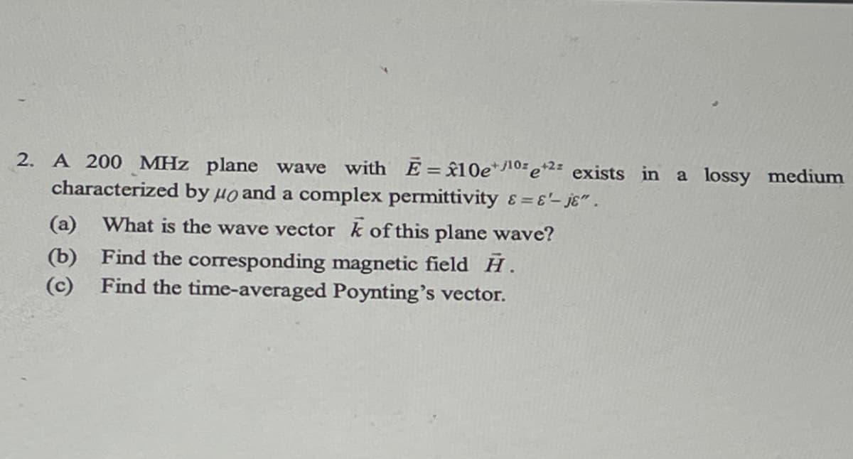 2. A 200 MHz plane wave with E= 10e/10e+2 exists in a lossy medium
characterized by μo and a complex permittivity &=&'-je".
(a) What is the wave vector k of this plane wave?
(b) Find the corresponding magnetic field H.
(c) Find the time-averaged Poynting's vector.