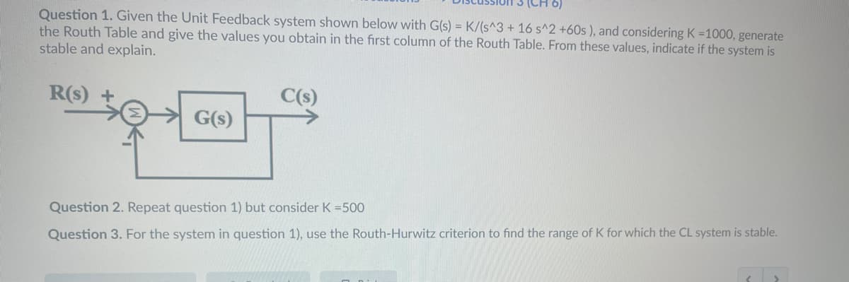 ### Discussion 3 (CH 6)

**Question 1:** Given the Unit Feedback system shown below with G(s) = K/(s^3 + 16 s^2 + 60s ), and considering K = 1000, generate the Routh Table and give the values you obtain in the first column of the Routh Table. From these values, indicate if the system is stable and explain.

**System Diagram:**
The system diagram shows a unit feedback system where:
- \( R(s) \) is the reference input.
- The summing point (☺) takes \( R(s) \) and subtracts the feedback signal.
- \( G(s) \) is the transfer function block, which is represented as \( K/(s^3 + 16s^2 + 60s) \).
- The output is \( C(s) \).

![System Diagram](path_to_image) 

**Question 2:** Repeat question 1) but consider K = 500.

**Question 3:** For the system in question 1), use the Routh-Hurwitz criterion to find the range of K for which the CL system is stable.

This content is designed to help students understand the stability analysis of control systems using the Routh-Hurwitz criterion and Routh table.

---
*Note: The image of the system diagram includes a summing block, a transfer function block, and a feedback loop.*