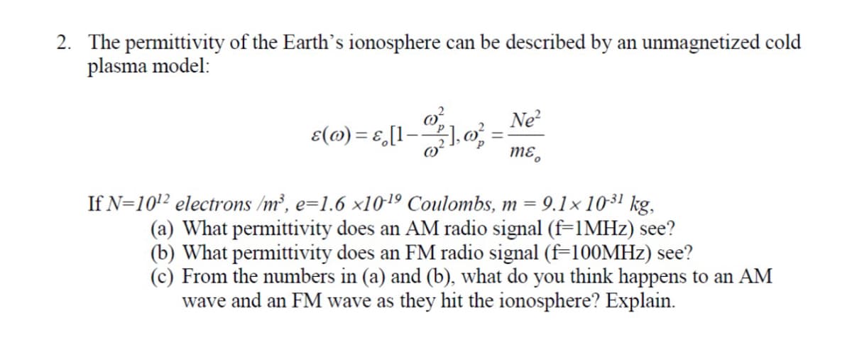 2. The permittivity of the Earth's ionosphere can be described by an unmagnetized cold
plasma model:
8(0) = 5,[1-3], 0)² = Ne²
mɛ
If N=10¹2 electrons /m³, e=1.6 x10-¹9 Coulombs, m = 9.1x10-31 kg,
(a) What permittivity does an AM radio signal (f=1MHz) see?
(b) What permittivity does an FM radio signal (f=100MHz) see?
(c) From the numbers in (a) and (b), what do you think happens to an AM
wave and an FM wave as they hit the ionosphere? Explain.