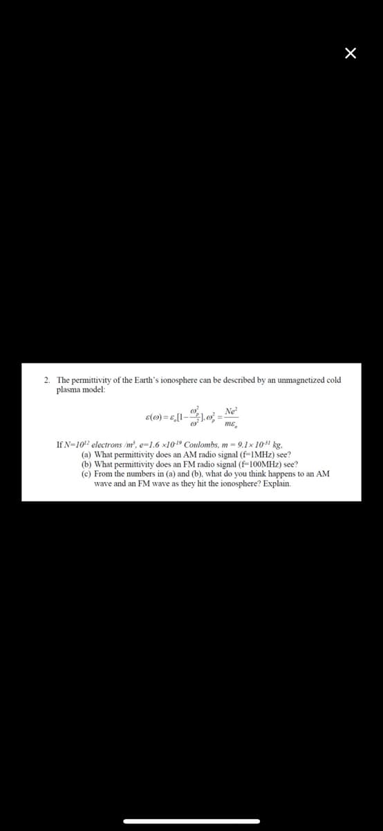 2. The permittivity of the Earth's ionosphere can be described by an unmagnetized cold
plasma model:
Ne²
8(0) = 6,1-1,0² = ²
If N-10¹2 electrons/m³, e-1.6 x10-¹9 Coulombs, m - 9.1x 10³1 kg,
(a) What permittivity does an AM radio signal (f=1MHz) see?
(b) What permittivity does an FM radio signal (f-100MHz) see?
(c) From the numbers in (a) and (b), what do you think happens to an AM
wave and an FM wave as they hit the ionosphere? Explain.
X