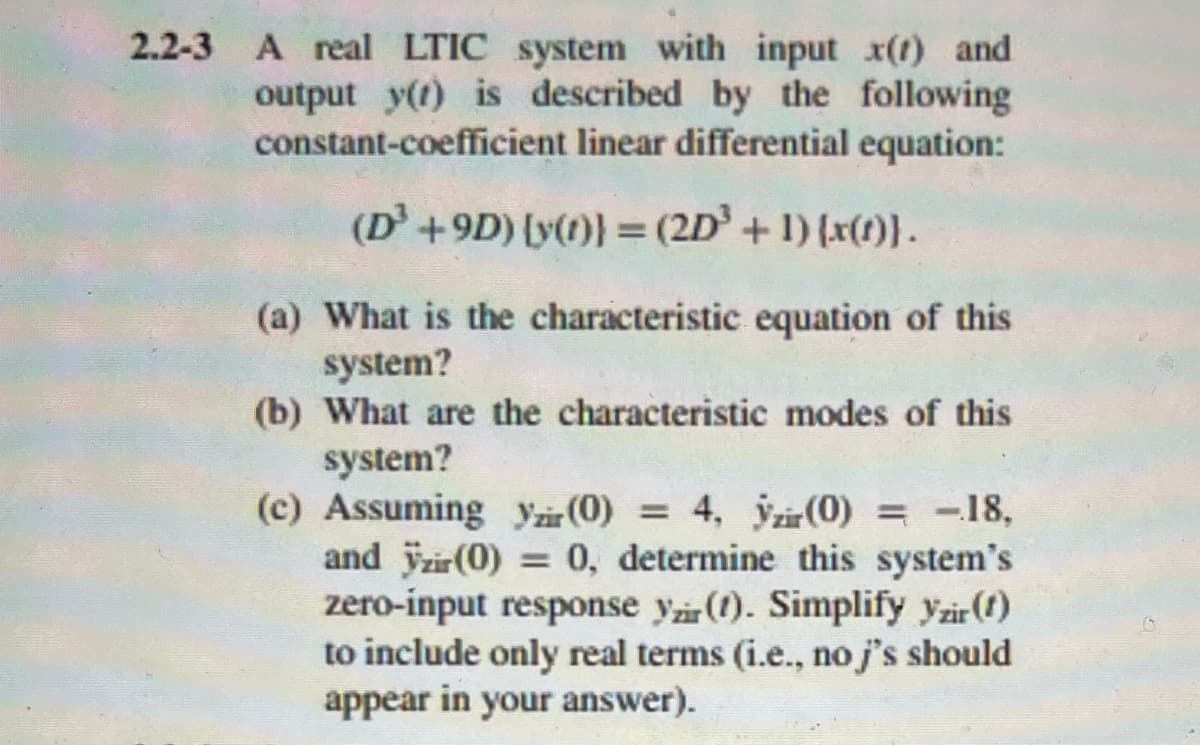 2.2-3 A real LTIC system with input x() and
output y(t) is described by the following
constant-coefficient linear differential equation:
(D³ +9D) [y(t)} = (2D³ + 1)(x(t)}.
(a) What is the characteristic equation of this
system?
(b) What are the characteristic modes of this
system?
(c) Assuming Yzir (0) = 4, yzir (0) = -18,
and ÿzir (0) = 0, determine this system's
zero-input response yzir (1). Simplify yzir (1)
to include only real terms (i.e., no j's should
appear in your answer).