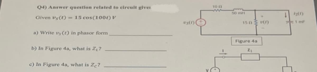 **Circuit Analysis Problem:**

Given \[ v_{S}(t) = 15 \cos (100t) \, V \]

### Questions:

a) Write \( v_{S}(t) \) in phasor form.

b) In Figure 4a, what is \( Z_L \)?

c) In Figure 4a, what is \( Z_C \)?

### Explanation of Figures:

**Figure 4a:**  
This figure represents an AC circuit consisting of:
- A voltage source \( v_{S}(t) \) with a voltage of \( 15 \cos(100t) \, V \).
- A series resistor of 10 ohms (Ω).
- An inductor of 50 millihenries (mH).
- A resistor of 15 ohms (Ω) in parallel with the combination of the 50 mH inductor.
- A capacitor of 1 millifarad (mF) in parallel with the resistor-inductor combination.

### Analyzing Figure 4a Components:

1. **Inductor (\( Z_L \)) Calculation:**
   - Inductor \( Z_L \) can be found using \( Z_L = j \omega L \), where \( \omega = 100 \, rad/s \) and \( L = 50 \, mH \).

2. **Capacitor (\( Z_C \)) Calculation:**
   - Capacitor \( Z_C \) can be found using \( Z_C = \dfrac{1}{j \omega C} \), where \( \omega = 100 \, rad/s \) and \( C = 1 \, mF \).
