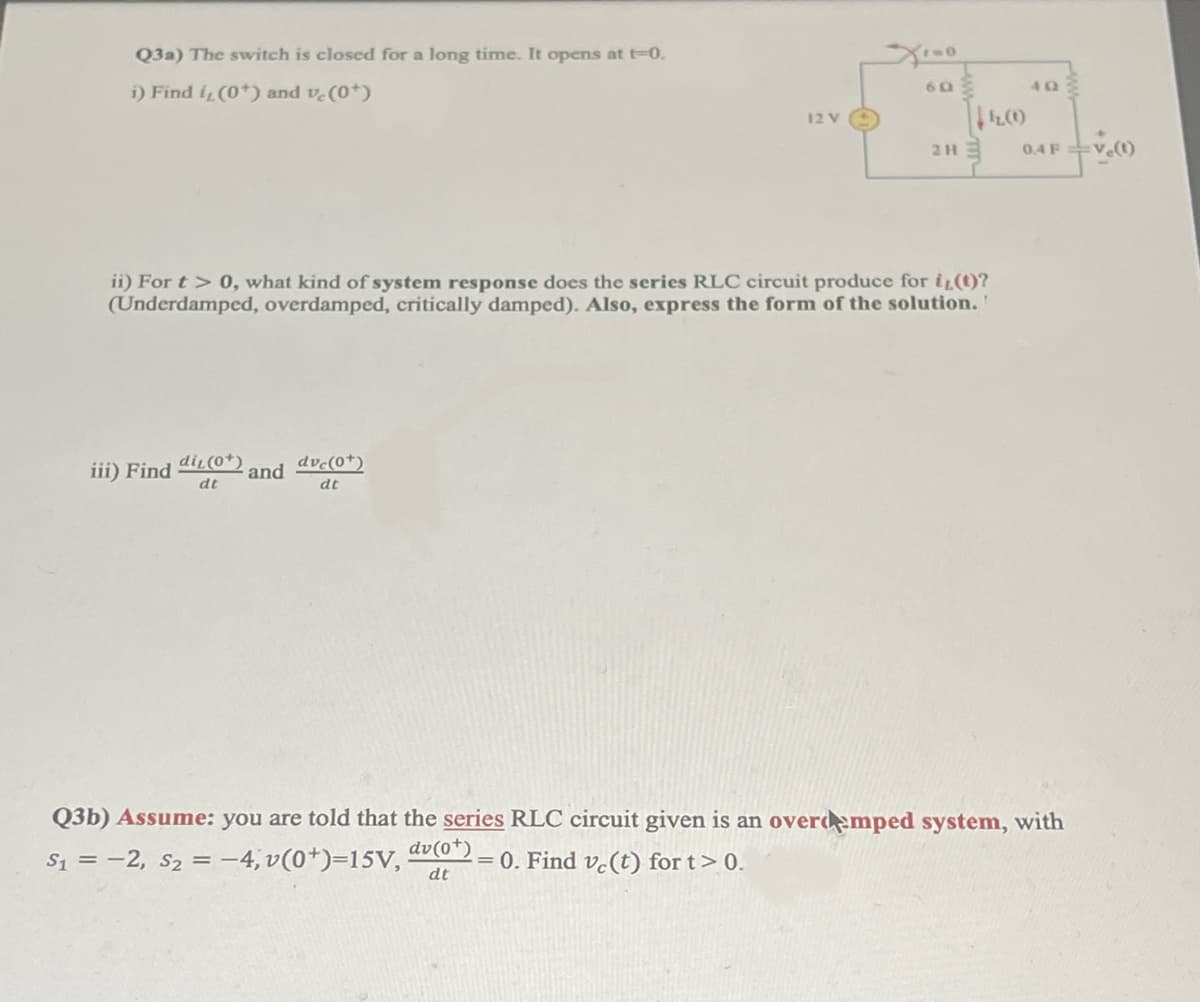 Q3a) The switch is closed for a long time. It opens at t-0.
i) Find i, (0*) and vc (0*)
12 V
2H
ii) For t > 0, what kind of system response does the series RLC circuit produce for i(t)?
(Underdamped, overdamped, critically damped). Also, express the form of the solution.
iii) Find di₁ (0*)
and dve(0+)
dt
dt
Q3b) Assume: you are told that the series RLC circuit given is an overdmped system, with
S₁ = -2, S₂ = -4,v(0¹)=15V,
dv (0+)
dt
= 0. Find ve(t) for t > 0.
60
42.000
0.4 F Ve(t)