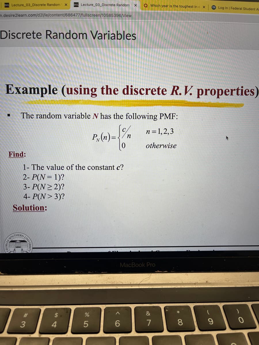 Lecture_03_Discrete Random X
n.desire2learn.com/d21/le/content/686477/fullscreen/10585396/View
Discrete Random Variables
Find:
Example (using the discrete R. V. properties)
The random variable N has the following PMF:
√ n=1,2,3
otherwise
Solution:
1- The value of the constant c?
2- P(N = 1)?
3- P(N≥2)?
4- P(N> 3)?
SOUTHERN UNIVE
Lecture_03_Discrete Random X
COPAHHONDARRA
#3
$
4
%
Q Which year is the toughest in e
P (n)= -{/m
5
MacBook Pro
&
7
* 00
FSA Log In | Federal Student Ai
8
9
)