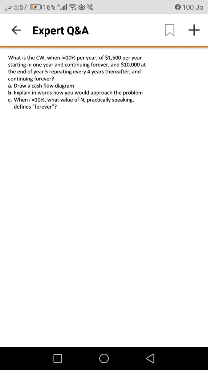 uo 5:57 O116% ",ll7&
O 100 Jo
E Expert Q&A
What is the CW, when i=10% per year, of $1,500 per year
starting in one year and continuing forever, and $10,000 at
the end of year 5 repeating every 4 years thereafter, and
continuing forever?
a. Draw a cash flow diagram
b. Explain in words how you would approach the problem
c. When i =10%, what value of N, practically speaking,
defines "forever"?
