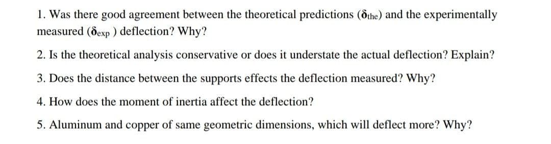 1. Was there good agreement between the theoretical predictions (dthe) and the experimentally
measured (dexp ) deflection? Why?
2. Is the theoretical analysis conservative or does it understate the actual deflection? Explain?
3. Does the distance between the supports effects the deflection measured? Why?
4. How does the moment of inertia affect the deflection?
5. Aluminum and copper of same geometric dimensions, which will deflect more? Why?
