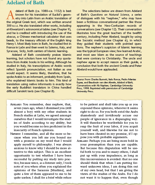 Adelard of Bath
delard of Bath (ca. 1080-ca. 1152) is best
known for his translation of Euclid's geom-
etry into Latin from an Arabic translation of
the original Greek text, which was written around
300 B.C.E. He also translated other works, including
a-Khwarizmi's astronomical tables (see Chapter 9),
and he is credited with introducing the use of the
abacus, a Chinese mechanical calculator that uses
beads, to the treasury officials of the English king
Henry I. Most likely born in Bath, he studied first in
France in Laôn and then went to Salerno, Italy, and
Syracuse, Sicily, both centers of Islamic learning.
Adelard of Bath consistently praises Islamic
learning, but scholars have not found any quota-
tions from Arabic books in his writing. Although he
studied in Italy, his transcriptions of Arabic words
reflect Spanish pronunciation, not Italian as one
would expect. It seems likely, therefore, that he
spoke Arabic to an informant, probably from Spain,
who explained Islamic books to him. This kind of
translation using native informants is exactly how
the early Buddhist translators in China handled
difficult Sanskrit texts (see Chapter 8).
The selections below are drawn from Adelard
A
of Bath's Questions on Natural Science, a series
of dialogues with his "nephew," who may have
been a fictitious conversational partner like those
appearing in the Neo-Confucian records of
conversations (see Chapter 12). Their conversation
illustrates how the great teachers of the twelfth
century, including Peter Abelard, taught by using
the Socratic method (see Chapter 6), in which
they guided their students with pointed ques-
tions. The nephew's suspicion of Islamic learning
was the typical European view; few learned Arabic,
and most saw Islam as the source of teachings
that were contrary to Christianity. The uncle and
nephew agree to accept reason as their guide, a
conclusion that both the ancient Greeks and Peter
Abelard would have applauded.
Source: From Charles Bumett, Italo Ronca, Pedro Mantas
Espaa, and Baudouin van den Abeele, Adelard of Bath,
Convarsations with Hà Nephaw, Cambridge University
Press, 1998. Reprinted with permission of Cambridge
Uhiversity Press.
ADELARD: You remember, dear nephew, that,
seven years ago, when I dismissed you (still
almost a boy) with my other students in
French studies at Laôn, we agreed amongst
ourselves that I would investigate the stud-
ies of Arabs according to my ability, but
you would become no less proficient in the
insecurity of French opinions.
NEPHEW: I remember, and all the more so be-
cause when you left me you bound me
with a promise on my word that I would
apply myself to philosophy. I was always
anxious to know why I should be more at-
tentive to this subject. This is an excellent
opportunity to test whether I have been
successful by putting my study into prac-
tice, because since, as a listener only, I took
note of you when often you explained the
opinions of the Saracens [Muslims], and
quite a few of them appeared to me to be
quite useless. I shall for a brief while refuse
to be patient and shall take you up as you
expound these opinions, wherever it seems
right to do so. For you both extol the Arabs
shamelessly and invidiously accuse our
people of Ignorance in a disparaging way.
It will therefore be worthwhile for you to
reap the fruit of your labor, if you acquit
yourself well, and likewise for me not to
have been cheated in my promise, if I op-
pose you with probable arguments.
ADELARD: Perhaps you are being more bold in
your presumption than you are capable.
But because this disputation will be use-
ful both to you and to many others, I shall
put up with your impudence, as long as
this inconvenience is avoided: that no one
should think that when I am putting for-
ward unknown ideas, I am doing this out
of my own head, but that I am giving the
vlews of the studies of the Arabs. For I do
not want it to happen that, even though
