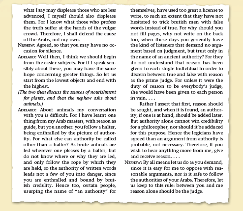 what I say may displease those who are less
advanced, I myself should also displease
them. For I know what those who profess
the truth suffer at the hands of the vulgar
crowd. Therefore, I shall defend the cause
of the Arabs, not my own.
NEFHEW: Agreed, so that you may have no oc-
themselves, have used too great a license to
write, to such an extent that they have not
hesitated to trick brutish men with false
words instead of true. For why should you
not fill pages, why not write on the back
too, when these days you generally have
the kind of listeners that demand no argu-
ment based on judgment, but trust only in
the name of an ancient authorty? For they
casion for silence.
ADELARD: Well then, I think we should begin
from the easier subjects. For if I speak sen-
sibly about these, you may have the same
hope concerning greater things. So let us
start from the lowest objects and end with
the highest.
(The two then disauss the sources of nourishment
for plants, and then the nephew asks about
animals.)
ADELARD: About animals my conversation.
with you is difficult. For I have learnt one
thing from my Arab masters, with reason as
gulde, but you another: youfollow a halter,
being enthralled by the picture of author-
Ity. For what else can authority be called
do not understand that reason has been
given to each single individual in order to
discern between true and false with reason
as the prime judge. For unless it were the
duty of reason to be everybody's judge,
she would have been given to each person
in vain....
Rather I assert that first, reason should
be sought, and when it is found, an author-
ity, if one is at hand, should be added later.
But authority alone cannot win credibility
for a philosopher, nor should it be adduced
for this purpose. Hence the logicians have
agreed than an argument from authority is
probable, not necessary. Therefore, if you
wish to hear anything more from me, give
and receive reason....
NEPHEW: By all means let us do as you demand,
since it is easy for me to oppose with rea-
sonable arguments, nor is it safe to follow
the authorities of your Arabs. Therefore, let
us keep to this rule: between you and me
reason alone should be the judge.
other than a halter? As brute animals are
led wherever one pleases by a halter, but
do not know where or why they are led,
and only follow the rope by which they
are held, so the authority of written words
leads not a few of you into danger, since
you are enthralled and bound by brut-
Ish credulity. Hence too, certain people,
usurping the name of "an authority" for
