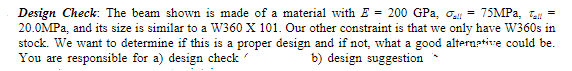 Design Check: The beam shown is made of a material with E = 200 GPa, o = 75MPA, l
20.0MPA, and its size is similar to a W360 X 101. Our other constraint is that we only have W360s in
stock. We want to determine if this is a proper design and if not, what a good alternative could be.
You are responsible for a) design check
b) design suggestion
