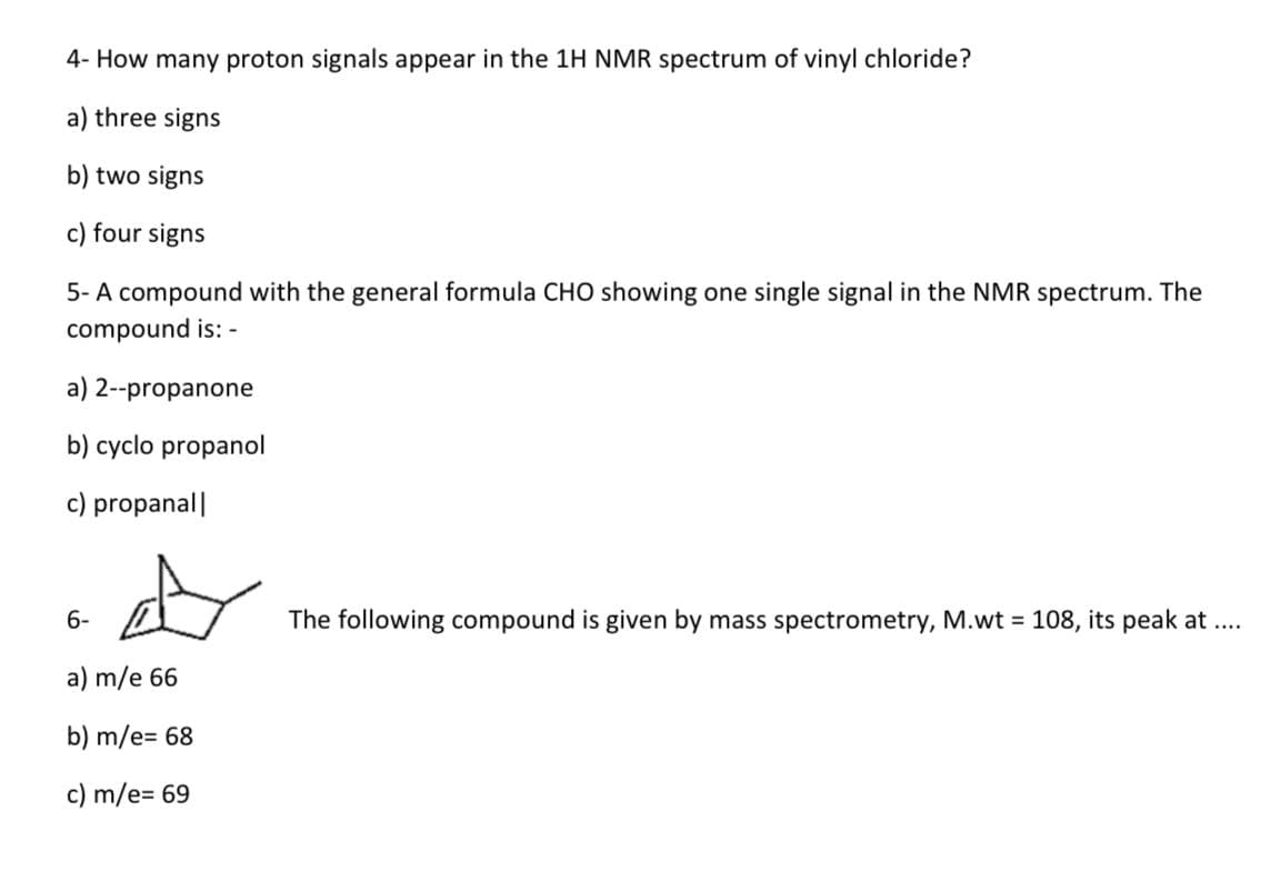 4- How many proton signals appear in the 1H NMR spectrum of vinyl chloride?
a) three signs
b) two signs
c) four signs
5- A compound with the general formula CHO showing one single signal in the NMR spectrum. The
compound is: -
a) 2--propanone
b) cyclo propanol
c) propanal|
6-
a) m/e 66
b) m/e= 68
c) m/e= 69
The following compound is given by mass spectrometry, M.wt = 108, its peak at ....