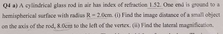 Q4 a) A cylindrical glass rod in air has index of refraction 1.52. One end is ground to a
hemispherical surface with radius R = 2.0cm. (i) Find the image distance of a small object
on the axis of the rod, 8.0cm to the left of the vertex. (ii) Find the lateral magnification.
mm