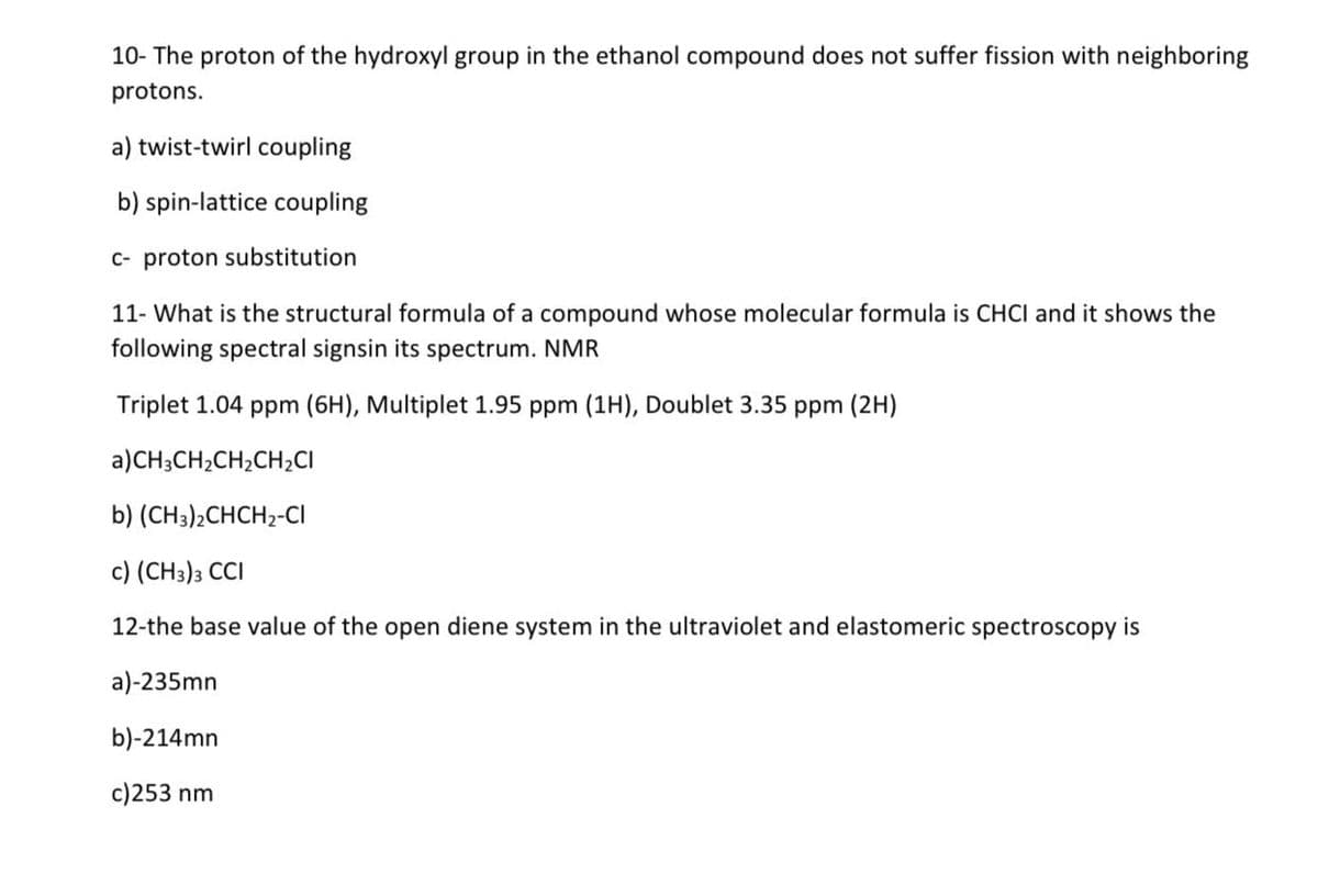 10- The proton of the hydroxyl group in the ethanol compound does not suffer fission with neighboring
protons.
a) twist-twirl coupling
b) spin-lattice coupling
c- proton substitution
11- What is the structural formula of a compound whose molecular formula is CHCI and it shows the
following spectral signsin its spectrum. NMR
Triplet 1.04 ppm (6H), Multiplet 1.95 ppm (1H), Doublet 3.35 ppm (2H)
a) CH3CH₂CH₂CH₂CI
b) (CH3)2CHCH2-CI
c) (CH3)3 CCI
12-the base value of the open diene system in the ultraviolet and elastomeric spectroscopy is
a)-235mn
b)-214mn
c)253 nm