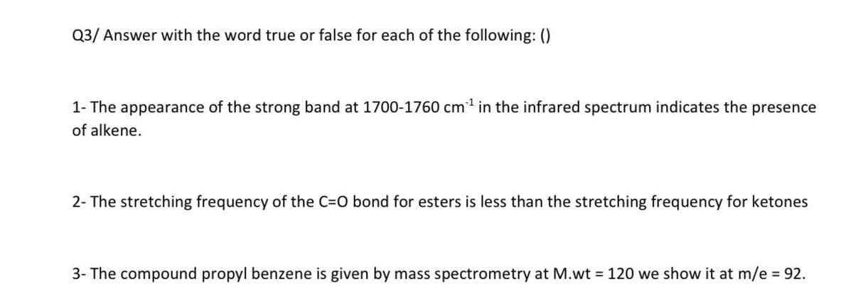 Q3/ Answer with the word true or false for each of the following: ()
1- The appearance of the strong band at 1700-1760 cm³¹ in the infrared spectrum indicates the presence
of alkene.
2- The stretching frequency of the C=O bond for esters is less than the stretching frequency for ketones
3- The compound propyl benzene is given by mass spectrometry at M.wt = 120 we show it at m/e = 92.