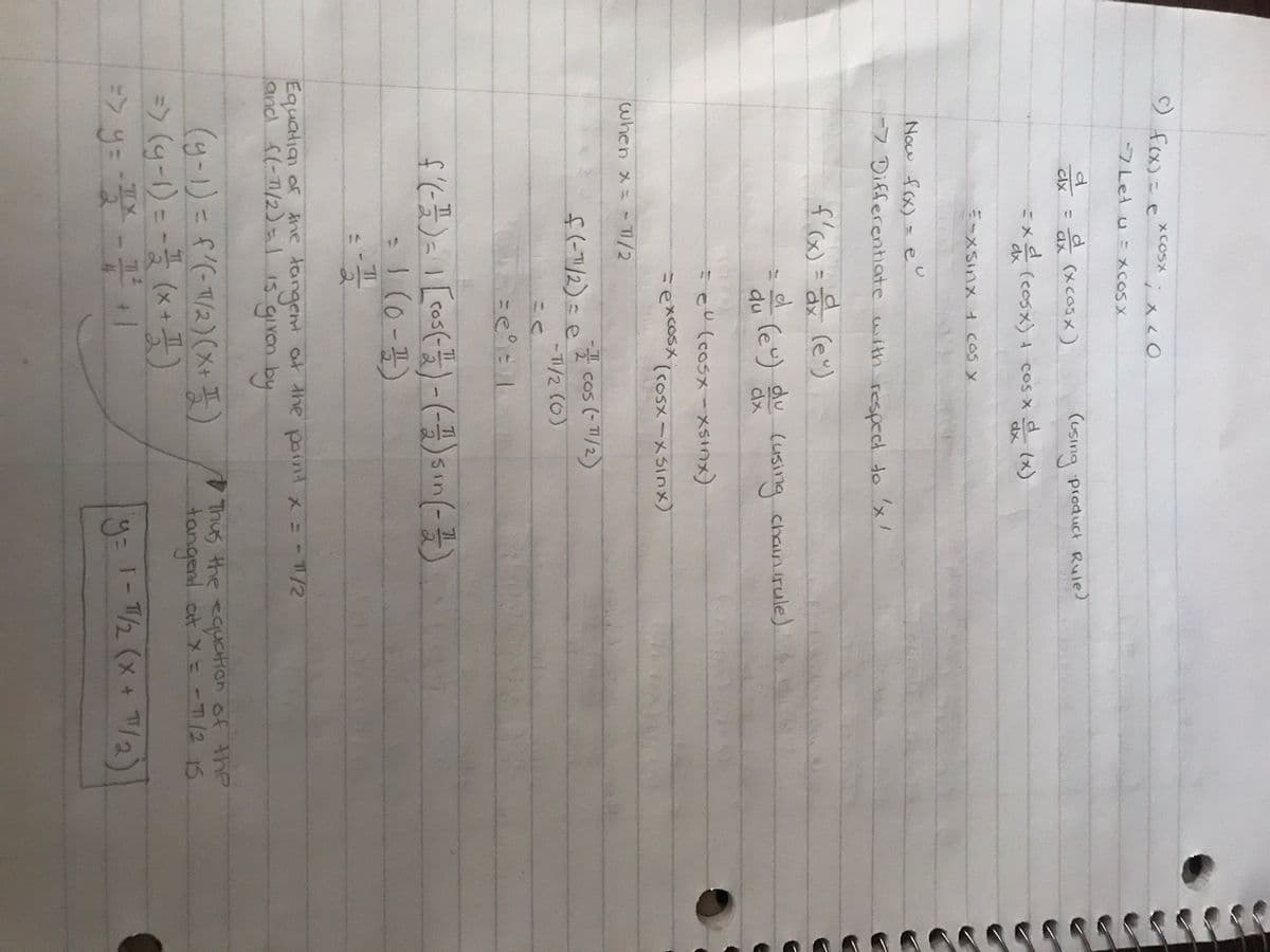 c) f(x) =
d
clx
7 Let u XCOS X
when x =
XCOSX
T
d (xcosx)
cix
=xd (cosx) + cos x
ix20
E-xsinx + cos x
6
Now f(x) = eu
-> Differentiate with respect to 'x'
f'(x)= a(e)
TI/2
= d (eu) du (using chain (rule)
du
dx
(using product Rule)
(x)
zel (cosx-xsinx)
=excosx
dx
C=C1
(cosx-xsinx)
f(-1/2) = cos(- 11/2)
-T1/2 (0)
f'(- 1²) = 1 [cos (-1/2) - (-1) sin(-1/2)
= 1 (0-1)
-1
Equation of the tangent at the point x = - 11/2
and f(-11/2) = 1 is given by
T
=> (g-1) == (x + ¹)
=> y = - 1² - 11/2² + 1
-x
I
(y-1) = f'(-1/2)(x+1)
Thus the equation of the
tangent at x = -7/2 15
y = 1-1/2 (x + 7¹/₂)