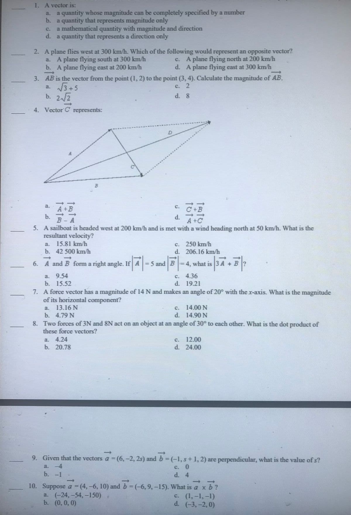 1. A vector is:
a quantity whose magnitude can be completely specified by a number
b. a quantity that represents magnitude only
a mathematical quantity with magnitude and direction
a quantity that represents a direction only
2. A plane flies west at 300 km/h. Which of the following would represent an opposite vector?
a. A plane flying south at 300 km/h
b. A plane flying east at 200 km/h
c. A plane flying north at 200 km/h
d. A plane flying east at 300 km/h
3. AB is the vector from the point (1, 2) to the point (3, 4). Calculate the magnitude of AB.
√√√3+5
C. 2
b. 2.√√/2
4. Vector C represents:
C
A+B
6. A and B form a right angle. If A
If A
TATO
b.
5. A sailboat is headed west at 200 km/h and is met with a wind heading north at 50 km/h. What is the
resultant velocity?
15.81 km/h
b. 42 500 km/h
c. C +B
a. 4.24
b. 20.78
c. 250 km/h
d. 206.16 km/h
= 5 and B-4, what is 3A + B?
9.54
b. 15.52
7. A force vector has a magnitude of 14 N and makes an angle of 20° with the x-axis. What is the magnitude
of its horizontal component?
13.16 N
c. 4.36
d. 19.21
14.00 N
d. 14.90 N
b. 4.79 N
8. Two forces of 3N and 8N act on an object at an angle of 30° to each other. What is the dot product of
these force vectors?
12.00
d. 24.00
9. Given that the vectors a = (6, -2, 2s) and b = (-1, s + 1, 2) are perpendicular, what is the value of s?
b. -1
10. Suppose 4 = (4, -6, 10) and b = (-6, 9, -15). What is a x b ?
a. (-24, -54,-150)
c. (1,-1,-1)
b. (0,0,0)
d. (-3,-2, 0)