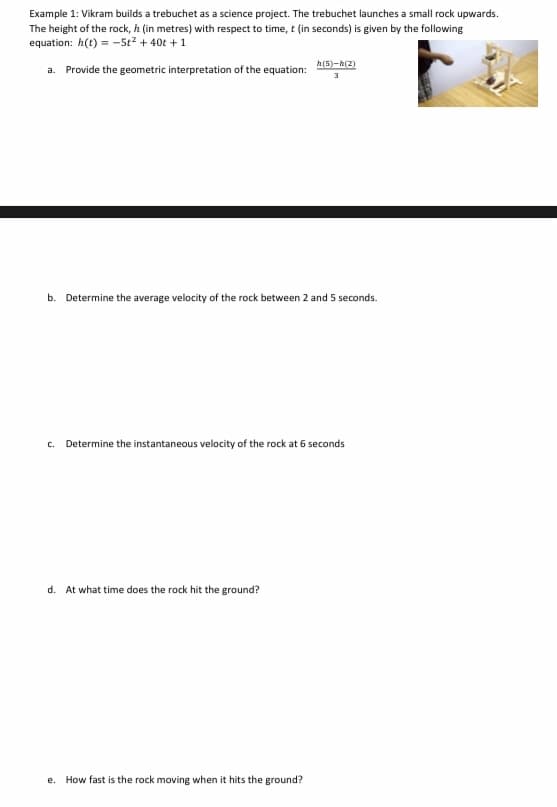 Example 1: Vikram builds a trebuchet as a science project. The trebuchet launches a small rock upwards.
The height of the rock, h (in metres) with respect to time, t (in seconds) is given by the following
equation: h(t) = -5t² + 40t +1
a. Provide the geometric interpretation of the equation: 3
h(5)-h(2)
b. Determine the average velocity of the rock between 2 and 5 seconds.
C. Determine the instantaneous velocity of the rock at 6 seconds
d. At what time does the rock hit the ground?
e. How fast is the rock moving when it hits the ground?