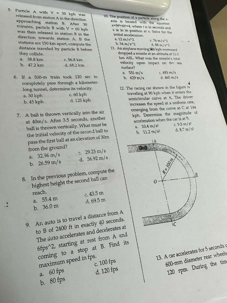 5. Particle A with V = 50 kph was
released from station A in the direction
approaching station B. After 30
minutes, particle B with V = 60 kph
was then released in station B in the
direction towards station A. If the
stations are 150 km apart, compute the
distance traveled by particle B before
they collide.
a. 38.8 km
b. 47.2 km
c. 56.8 km
d. 68.2 km
6. If a 500-m train took 120 sec to
completely pass through a kilometer-
long tunnel, determine its velocity.
a. 30 kph
b. 45 kph
c. 60 kph
d. 125 kph
10. The position of a particle along the x-
axis is located with the equation
x=913+612+4, where t is in seconds and
x is in m position at x. Solve for the
initial acceleration.
7. A ball is thrown vertically into the air
at 40m/s. After 3.5 seconds, another
ball is thrown vertically. What must be
the initial velocity of the second ball to
pass the first ball at an elevation of 30m
from the ground?
a. 32.96 m/s
b. 26.59 m/s
c. 29.23 m/s
d. 36.92 m/s
8. In the previous problem, compute the
highest height the second ball can
reach.
a. 55.4 m
b. 36.0 m
c. 43.5 m
d. 69.5 m
a. 12 m/s^2
b. 54 m/s^2
c.76 m/s^2
d. 88 m/s^2
11. An airplane moving 26 kph westward
dropped a missile at an altitude of 11.0
km ASL. What was the missile's total
velocity upon impact on the sea
surface?
a. 531 m/s
b. 629 m/s
c. 493 m/s
d. 465 m/s
12. The racing car shown in the figure is
traveling at 90 kph when it enters the
semicircular curve at A. The driver
increases the speed at a uniform rate,
emerging from the curve at C at 144
kph. Determine the magnitude of
acceleration when the car is at B.
9. An auto is to travel a distance from A
to B of 2400 ft in exactly 40 seconds.
The auto accelerates and decelerates at
6fps^2, starting at rest from A and
coming to a stop at B. Find its
maximum speed in fps.
a. 60 fps
b. 80 fps
c. 100 fps
d. 120 fps
a. 10.4 m/s²
b. 11.2 m/s²
0
R= 100 m
IC
c. 9.3 m/s²
d. 8.7 m/s²
B
13. A car accelerates for 5 seconds u
600-mm diameter rear wheels
120 rpm. During the tim