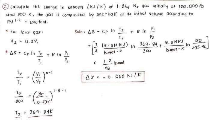 Calculate the change in entropy (KJ/K) of 1.2kg N₂ gas initially at 120,000 Pa
and 300 K, the gas is compressed by one-half of its initial volunie according to
PV 1.3
= constant.
For Ideal gas
V2
= 0.5V,
Soln: AS Cp In T2 + R in P
T₁
P2
(8 314 kJ)
In
369.34+
8.314kJ
120
In
B-mot-k
300
bmot-k
295-46
P2
x
1.2
Ismol
28
AS = Cp In T₂ + R in Pi
T₁
푸()
12
300
"
==
(
0.5
T2 369 34K
As
=
1-3-1
- O. 062 kJ/K