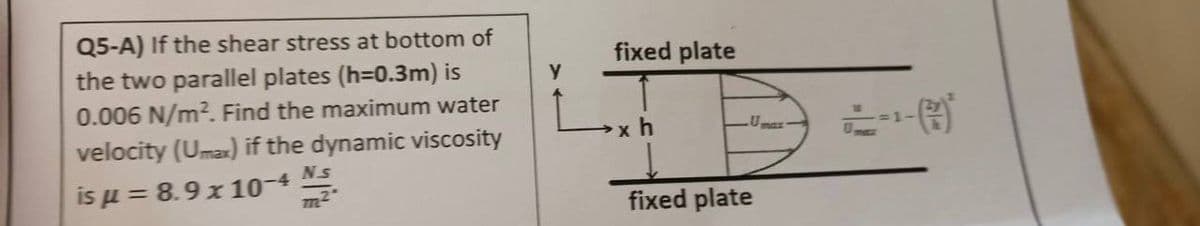 Q5-A) If the shear stress at bottom of
the two parallel plates (h=0.3m) is
0.006 N/m². Find the maximum water
velocity (Umax) if the dynamic viscosity
Ns
is μ = 8.9 x 10-4
Y
fixed plate
xh
fixed plate
1-