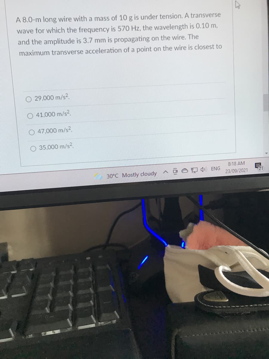 A 8.0-m long wire with a mass of 10 g is under tension. A transverse
wave for which the frequency is 570 Hz, the wavelength is 0.10 m,
and the amplitude is 3.7 mm is propagating on the wire. The
maximum transverse acceleration of a point on the wire is closest to
O 29,000 m/s2.
41,000 m/s2.
47,000 m/s2.
O 35,000 m/s2.
8:18 AM
30°C Mostly cloudy ^
모 q) ENG
23/09/2021
