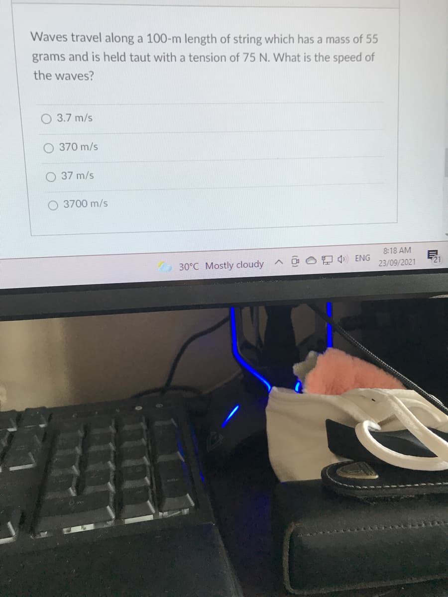 Waves travel along a 100-m length of string which has a mass of 55
grams and is held taut with a tension of 75 N. What is the speed of
the waves?
3.7 m/s
370 m/s
37 m/s
O 3700 m/s
8:18 AM
30°C Mostly cloudy
ENG
21
23/09/2021
