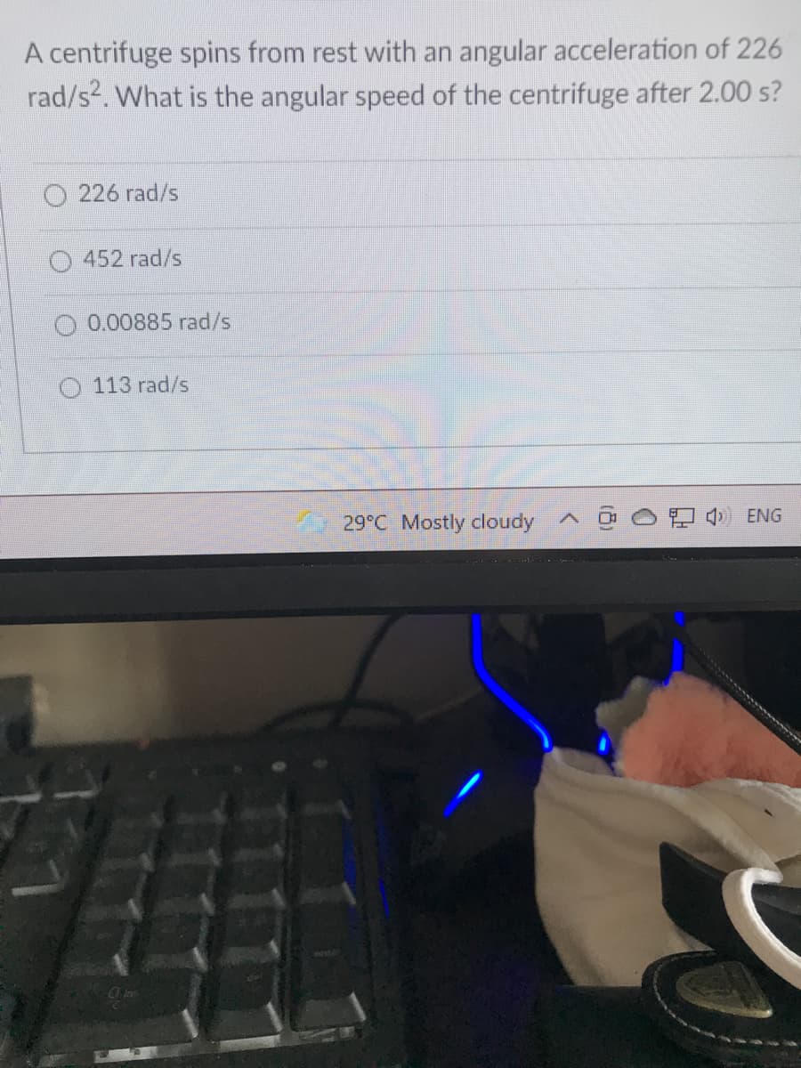 A centrifuge spins from rest with an angular acceleration of 226
rad/s2. What is the angular speed of the centrifuge after 2.00 s?
O 226 rad/s
452 rad/s
0.00885 rad/s
113 rad/s
29°C Mostly cloudy
O ENG
