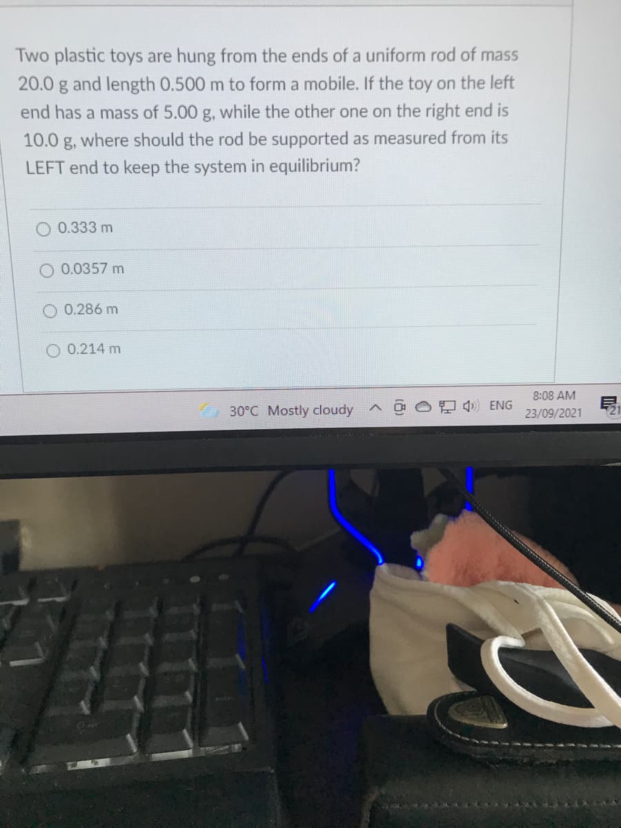 Two plastic toys are hung from the ends of a uniform rod of mass
20.0 g and length 0.500 m to form a mobile. If the toy on the left
end has a mass of 5.00 g, while the other one on the right end is
10.0 g, where should the rod be supported as measured from its
LEFT end to keep the system in equilibrium?
0.333 m
O 0.0357 m
0.286 m
0.214 m
8:08 AM
30°C Mostly cloudy
4) ENG
23/09/2021
