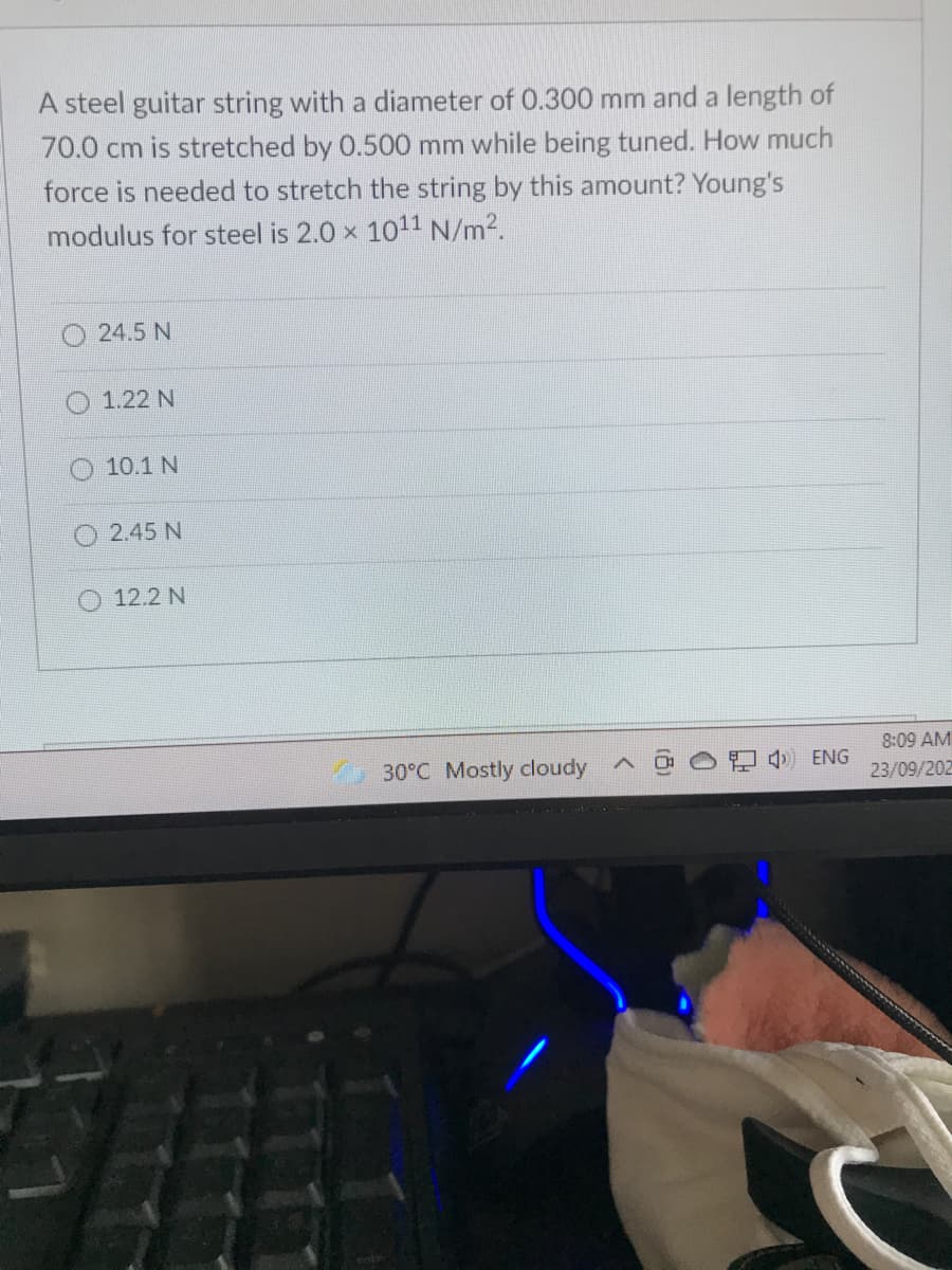 A steel guitar string with a diameter of 0.300 mm and a length of
70.0 cm is stretched by 0.500 mm while being tuned. How much
force is needed to stretch the string by this amount? Young's
modulus for steel is 2.0 x 1011 N/m2.
24.5 N
1.22 N
O 10.1 N
2.45 N
O 12.2 N
8:09 AM
30°C Mostly cloudy
) ENG
23/09/202
