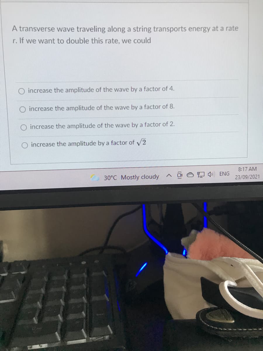 A transverse wave traveling along a string transports energy at a rate
r. If we want to double this rate, we could
increase the amplitude of the wave by a factor of 4.
O increase the amplitude of the wave by a factor of 8.
increase the amplitude of the wave by a factor of 2.
increase the amplitude by a factor of 2
8:17 AM
30°C Mostly cloudy
4) ENG
23/09/2021
