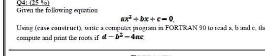 Q4: (25 %)
Given the following equation
ax + Dx + c- 0.
Using (case construct), write a computer program in FORTRAN 90 to read a, b and c, the
compute and print the roots if d- b² -4ac
