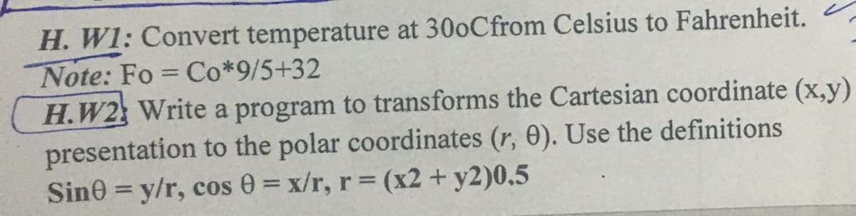 H. W1: Convert temperature at 30oCfrom Celsius to Fahrenheit.
Note: Fo Co*9/5+32
H.W2 Write a program to transforms the Cartesian coordinate (x,y)
presentation to the polar coordinates (r, 0). Use the definitions
Sin0 = y/r, cos 0 = x/r, r (x2 + y2)0.5
