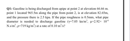 QI: Gasoline is being discharged from apipe at point 2 at elevation 66.66 m.
point 1 located 965.5m along the pipe from point 2, is at elevation 82.65m,
and the pressure there is 2.5 kpa. If the pipe roughness is 0.5mm, what pipe
diameter is needed to discharge gasoline (y-7.05 kn/m', u-2.92x 104
N.s/m', p=719 kg/m') at a rate of 0.10 m'/s?
